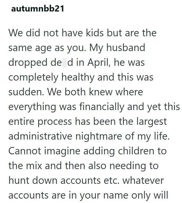 autumnbb21 We did not have kids but are the same age as you. My husband dropped de d in April, he was completely healthy and this was sudden. We both knew where everything was financially and yet this entire process has been the largest administrative nightmare of my life. Cannot imagine adding children to the mix and then also needing to hunt down accounts etc. whatever accounts are in your name only will