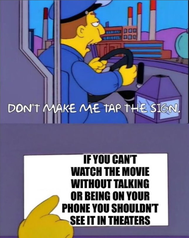 DON'T MAKE ME TAP THE SIGN. IF YOU CAN'T WATCH THE MOVIE WITHOUT TALKING OR BEING ON YOUR PHONE YOU SHOULDN'T SEE IT IN THEATERS