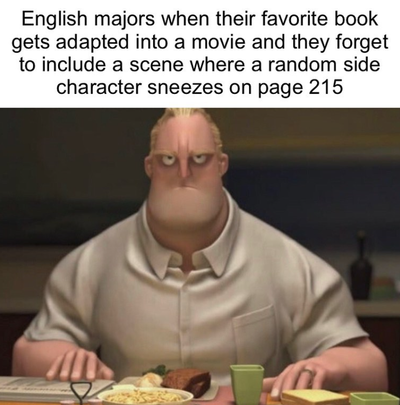 English majors when their favorite book gets adapted into a movie and they forget to include a scene where a random side character sneezes on page 215