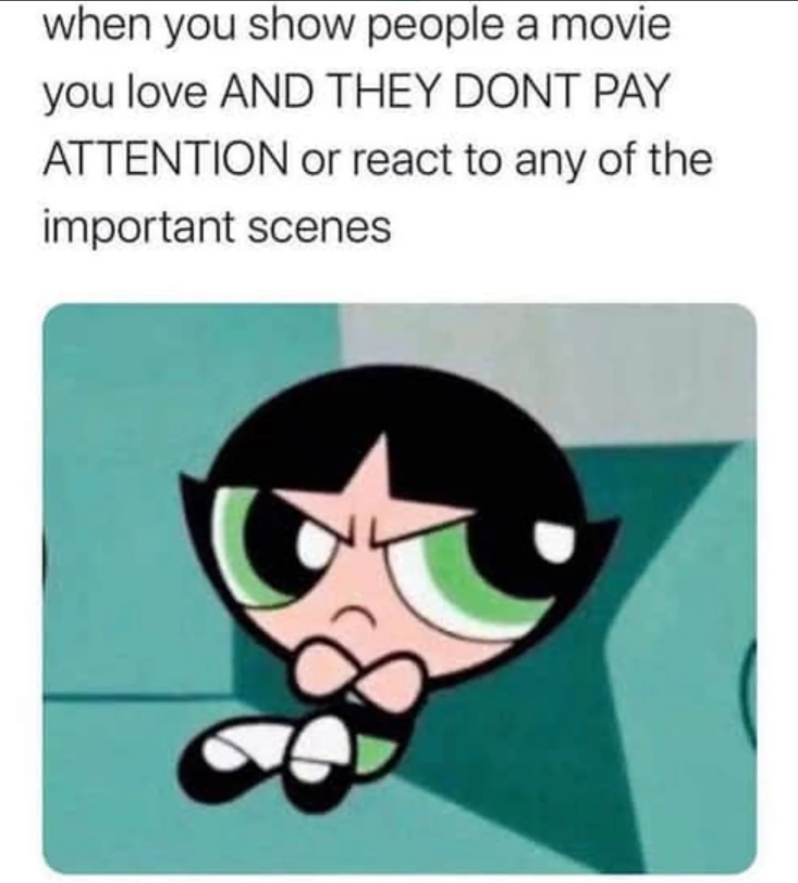 when you show people a movie you love AND THEY DONT PAY ATTENTION or react to any of the important scenes