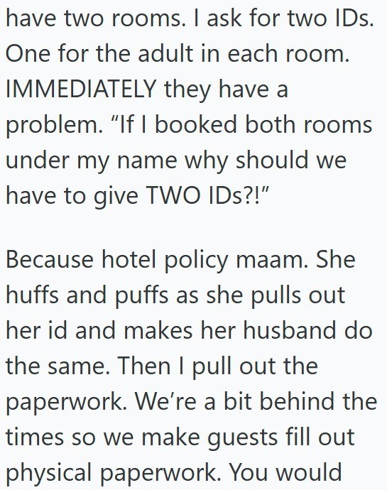 have two rooms. I ask for two IDs. One for the adult in each room. IMMEDIATELY they have a problem. "If I booked both rooms under my name why should we have to give TWO IDs?!" Because hotel policy maam. She huffs and puffs as she pulls out her id and makes her husband do the same. Then I pull out the paperwork. We're a bit behind the times so we make guests fill out physical paperwork. You would