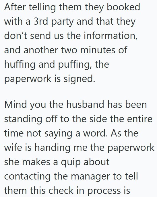 After telling them they booked with a 3rd party and that they don't send us the information, and another two minutes of huffing and puffing, the paperwork is signed. Mind you the husband has been standing off to the side the entire time not saying a word. As the wife is handing me the paperwork she makes a quip about contacting the manager to tell them this check in process is