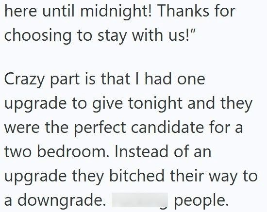 here until midnight! Thanks for choosing to stay with us!" Crazy part is that I had one upgrade to give tonight and they were the perfect candidate for a two bedroom. Instead of an upgrade they bitched their way to a downgrade. people.
