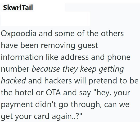 SkwrlTail Oxpoodia and some of the others have been removing guest information like address and phone number because they keep getting hacked and hackers will pretend to be the hotel or OTA and say "hey, your payment didn't go through, can we get your card again..?"