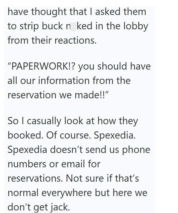 have thought that I asked them to strip buck n ked in the lobby from their reactions. "PAPERWORK!? you should have all our information from the reservation we made!!" So I casually look at how they booked. Of course. Spexedia. Spexedia doesn't send us phone numbers or email for reservations. Not sure if that's normal everywhere but here we don't get jack.