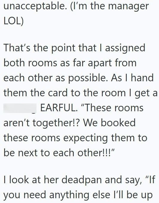 unacceptable. (I'm the manager LOL) That's the point that I assigned both rooms as far apart from each other as possible. As I hand them the card to the room I get a EARFUL. "These rooms aren't together!? We booked these rooms expecting them to be next to each other!!!" I look at her deadpan and say, "If you need anything else I'll be up