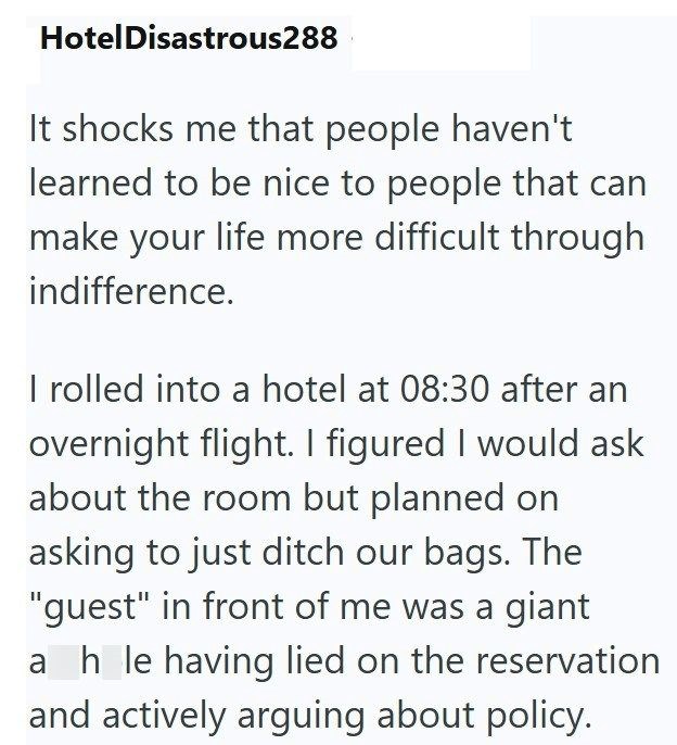 Hotel Disastrous288 It shocks me that people haven't learned to be nice to people that can make your life more difficult through indifference. I rolled into a hotel at 08:30 after an overnight flight. I figured I would ask about the room but planned on asking to just ditch our bags. The "guest" in front of me was a giant ahle having lied on the reservation and actively arguing about policy.