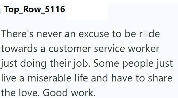 Top_Row_5116 There's never an excuse to be r de towards a customer service worker just doing their job. Some people just live a miserable life and have to share the love. Good work.