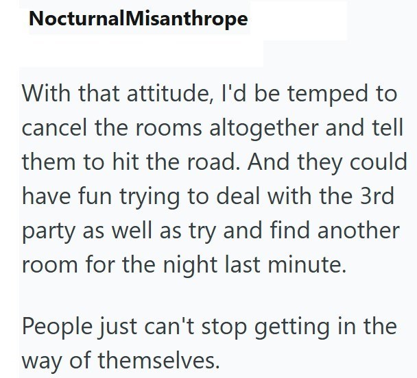 NocturnalMisanthrope With that attitude, I'd be temped to cancel the rooms altogether and tell them to hit the road. And they could have fun trying to deal with the 3rd party as well as try and find another room for the night last minute. People just can't stop getting in the way of themselves.