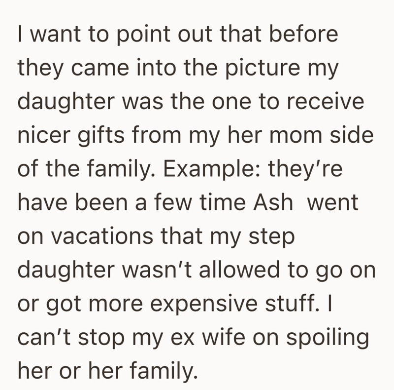 I want to point out that before they came into the picture my daughter was the one to receive nicer gifts from my her mom side of the family. Example: they're have been a few time Ash went on vacations that my step daughter wasn't allowed to go on or got more expensive stuff. I can't stop my ex wife on spoiling her or her family.