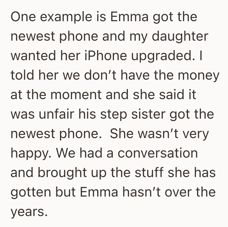 One example is Emma got the newest phone and my daughter wanted her iPhone upgraded. I told her we don't have the money at the moment and she said it was unfair his step sister got the newest phone. She wasn't very happy. We had a conversation and brought up the stuff she has gotten but Emma hasn't over the years.
