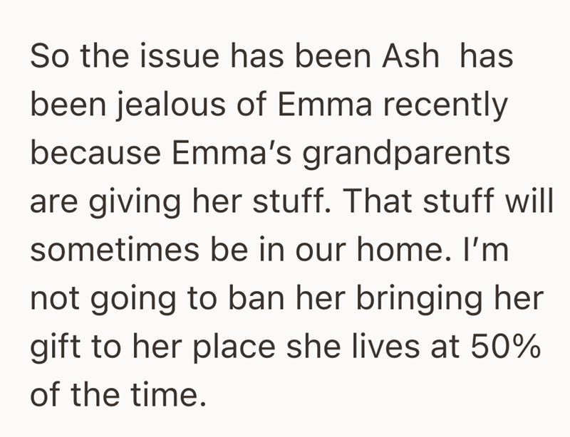 So the issue has been Ash has been jealous of Emma recently because Emma's grandparents are giving her stuff. That stuff will sometimes be in our home. I'm not going to ban her bringing her gift to her place she lives at 50% of the time.