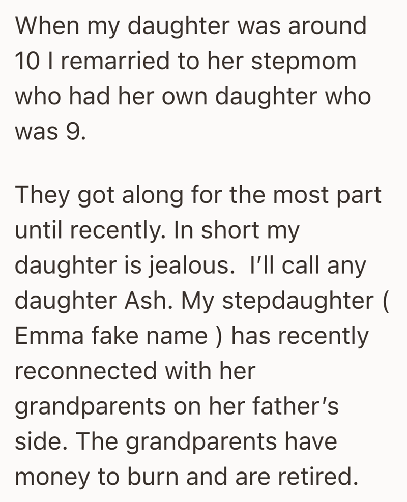 When my daughter was around 10 I remarried to her stepmom who had her own daughter who was 9. They got along for the most part until recently. In short my daughter is jealous. I'll call any daughter Ash. My stepdaughter ( Emma fake name) has recently reconnected with her grandparents on her father's side. The grandparents have money to burn and are retired.
