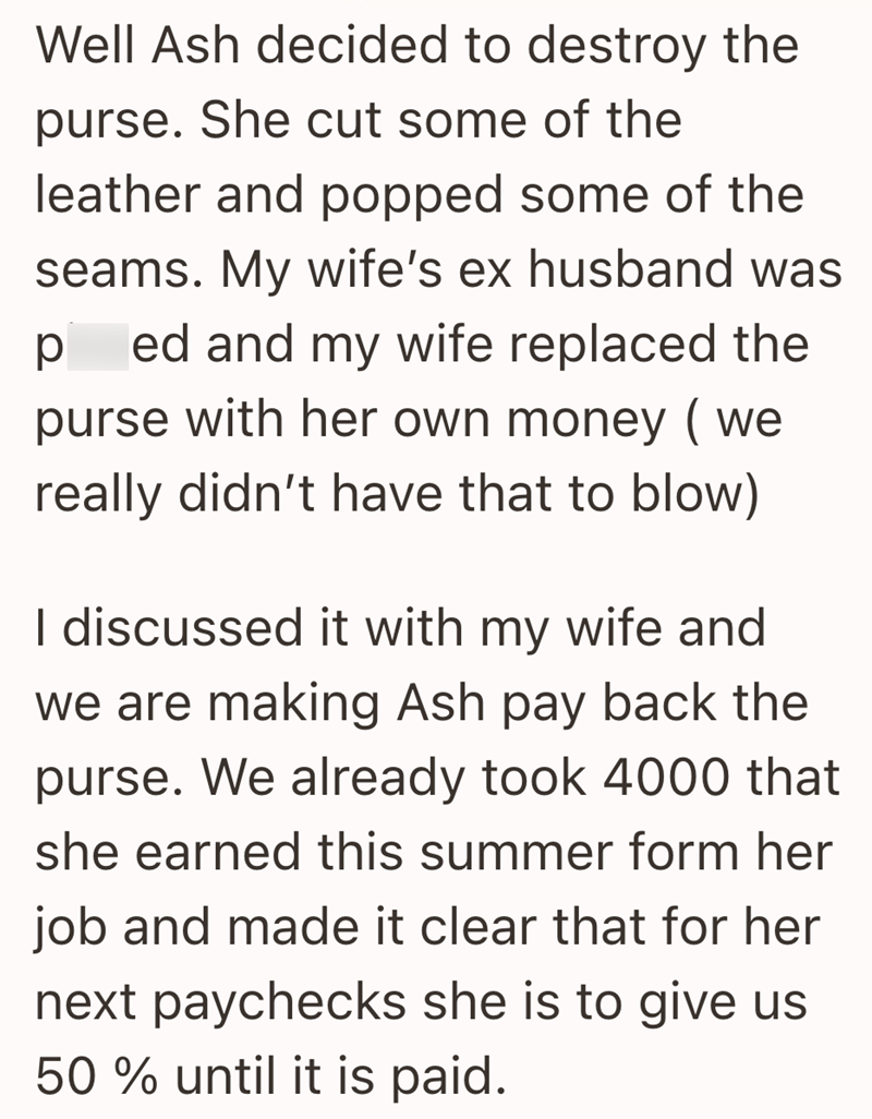 Well Ash decided to destroy the purse. She cut some of the leather and popped some of the seams. My wife's ex husband was ped and my wife replaced the purse with her own money (we really didn't have that to blow) I discussed it with my wife and we are making Ash pay back the purse. We already took 4000 that she earned this summer form her job and made it clear that for her next paychecks she is to give us 50% until it is paid.