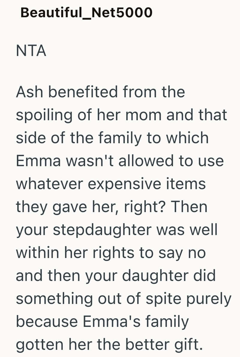 Beautiful_Net5000 NTA Ash benefited from the spoiling of her mom and that side of the family to which Emma wasn't allowed to use whatever expensive items they gave her, right? Then your stepdaughter was well within her rights to say no and then your daughter did something out of spite purely because Emma's family gotten her the better gift.