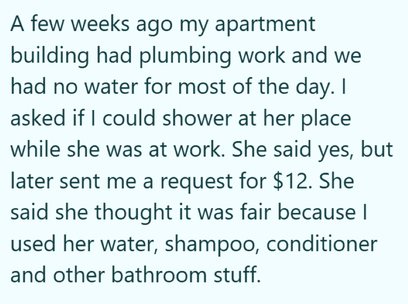 A few weeks ago my apartment building had plumbing work and we had no water for most of the day. I asked if I could shower at her place while she was at work. She said yes, but later sent me a request for $12. She said she thought it was fair because I used her water, shampoo, conditioner and other bathroom stuff.