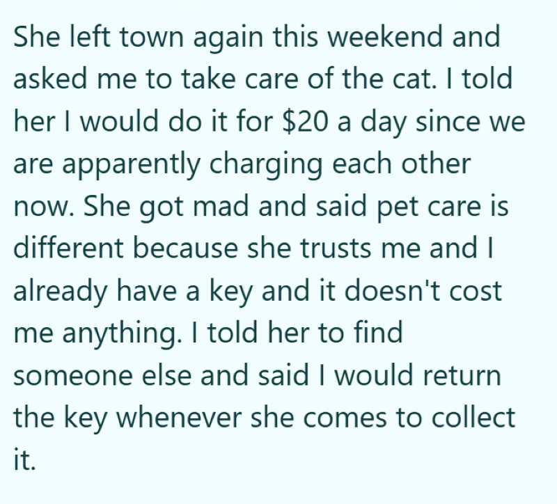 She left town again this weekend and asked me to take care of the cat. I told her I would do it for $20 a day since we are apparently charging each other now. She got mad and said pet care is different because she trusts me and I already have a key and it doesn't cost me anything. I told her to find someone else and said I would return the key whenever she comes to collect it.