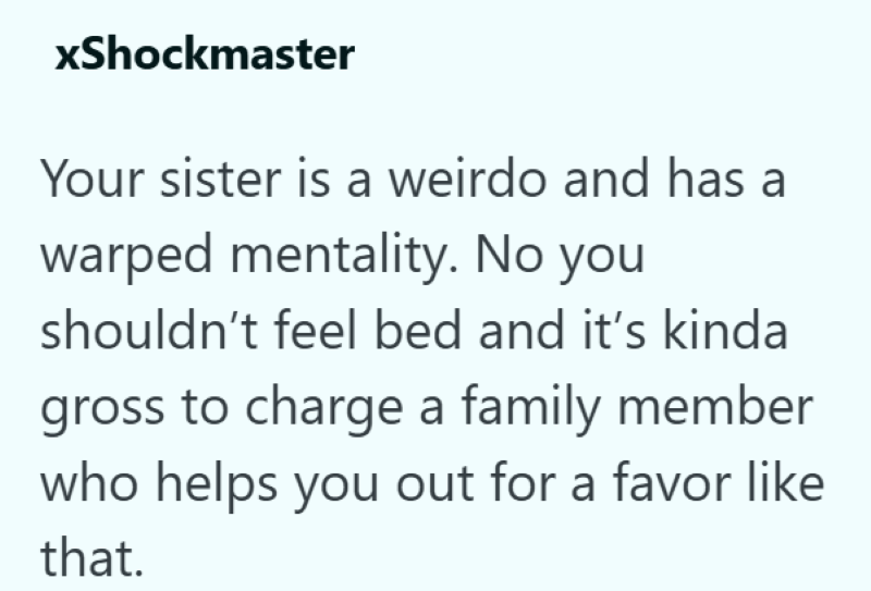 xShockmaster Your sister is a weirdo and has a warped mentality. No you shouldn't feel bed and it's kinda gross to charge a family member who helps you out for a favor like that.