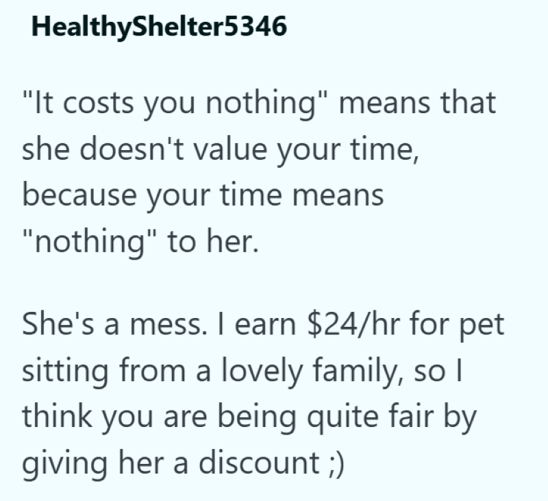 HealthyShelter5346 "It costs you nothing" means that she doesn't value your time, because your time means "nothing" to her. She's a mess. I earn $24/hr for pet sitting from a lovely family, so I think you are being quite fair by giving her a discount ;)