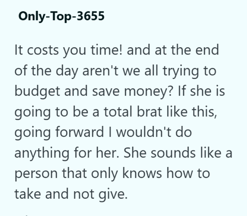 Only-Top-3655 It costs you time! and at the end of the day aren't we all trying to budget and save money? If she is going to be a total brat like this, going forward I wouldn't do anything for her. She sounds like a person that only knows how to take and not give.