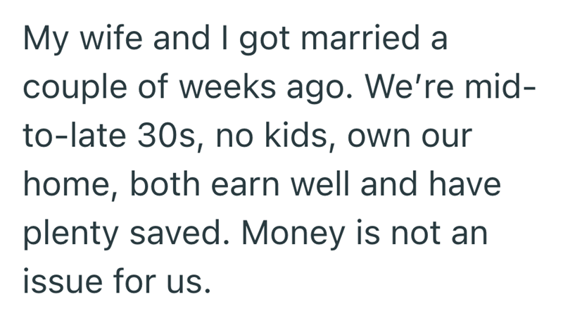 My wife and I got married a couple of weeks ago. We're mid- to-late 30s, no kids, own our home, both earn well and have plenty saved. Money is not an issue for us.