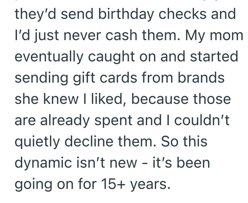 they'd send birthday checks and I'd just never cash them. My mom eventually caught on and started sending gift cards from brands she knew I liked, because those are already spent and I couldn't quietly decline them. So this dynamic isn't new - it's been going on for 15+ years.