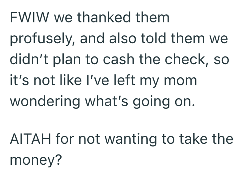 FWIW we thanked them profusely, and also told them we didn't plan to cash the check, so it's not like I've left my mom wondering what's going on. AITAH for not wanting to take the money?