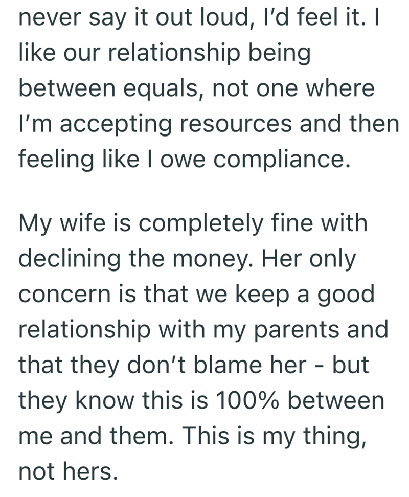 never say it out loud, I'd feel it. I like our relationship being between equals, not one where I'm accepting resources and then feeling like I owe compliance. My wife is completely fine with declining the money. Her only concern is that we keep a good relationship with my parents and that they don't blame her - but they know this is 100% between me and them. This is my thing, not hers.