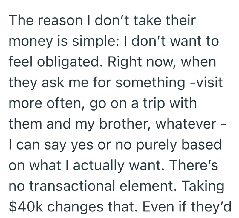 The reason I don't take their money is simple: I don't want to feel obligated. Right now, when they ask me for something -visit more often, go on a trip with them and my brother, whatever - I can say yes or no purely based on what I actually want. There's no transactional element. Taking $40k changes that. Even if they'd