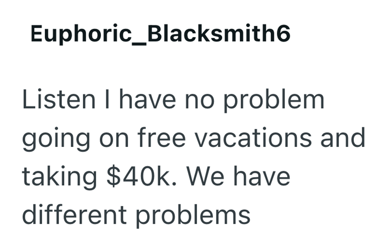 Euphoric_Blacksmith6 Listen I have no problem going on free vacations and taking $40k. We have different problems