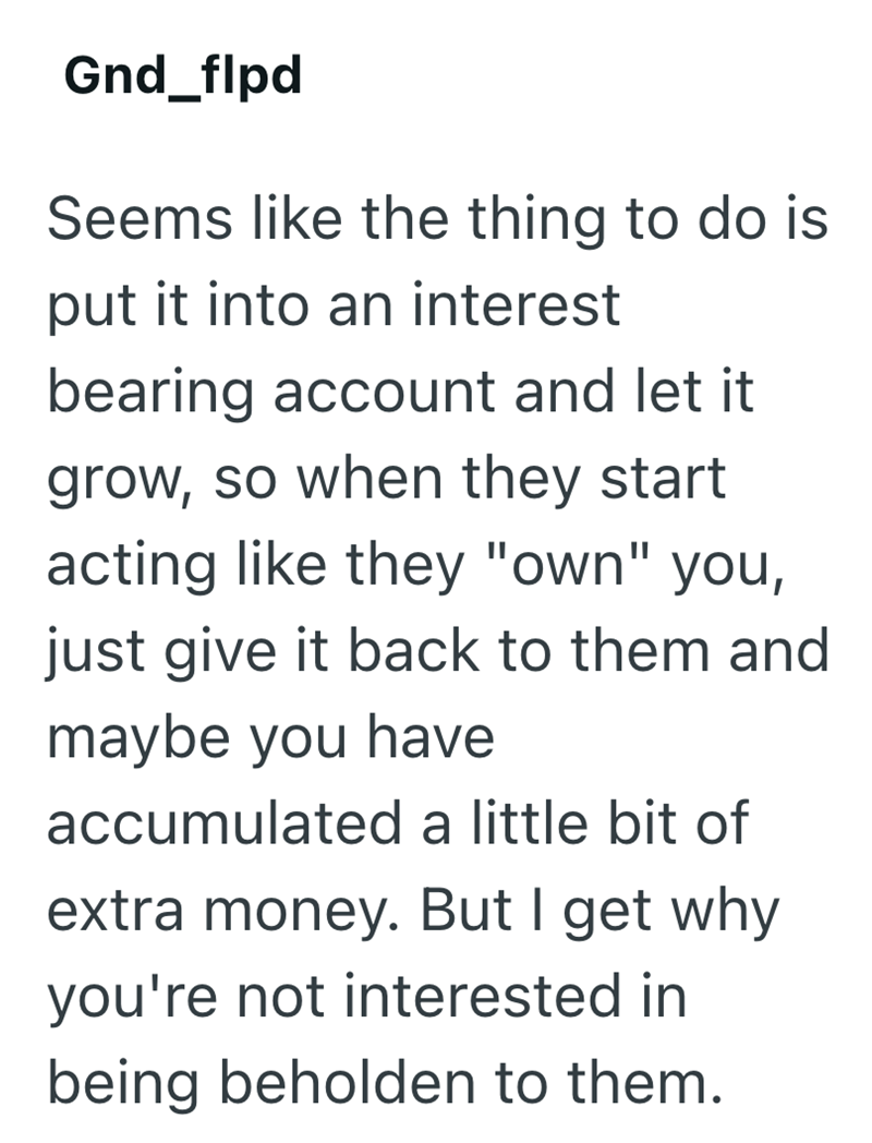 Gnd_flpd Seems like the thing to do is put it into an interest bearing account and let it grow, so when they start acting like they "own" you, just give it back to them and maybe you have accumulated a little bit of extra money. But I get why you're not interested in being beholden to them.
