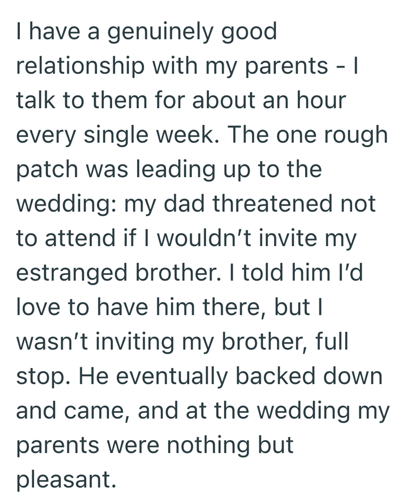 I have a genuinely good relationship with my parents - | talk to them for about an hour every single week. The one rough patch was leading up to the wedding: my dad threatened not to attend if I wouldn't invite my estranged brother. I told him I'd love to have him there, but I wasn't inviting my brother, full stop. He eventually backed down and came, and at the wedding my parents were nothing but pleasant.