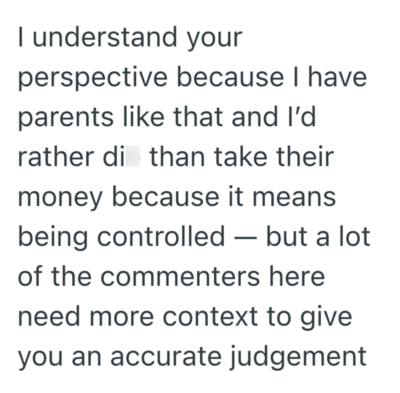 I understand your perspective because I have parents like that and I'd rather di than take their money because it means being controlled — but a lot - of the commenters here need more context to give you an accurate judgement