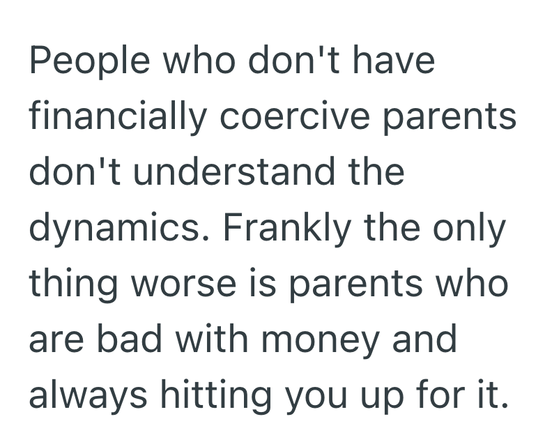 People who don't have financially coercive parents don't understand the dynamics. Frankly the only thing worse is parents who are bad with money and always hitting you up for it.