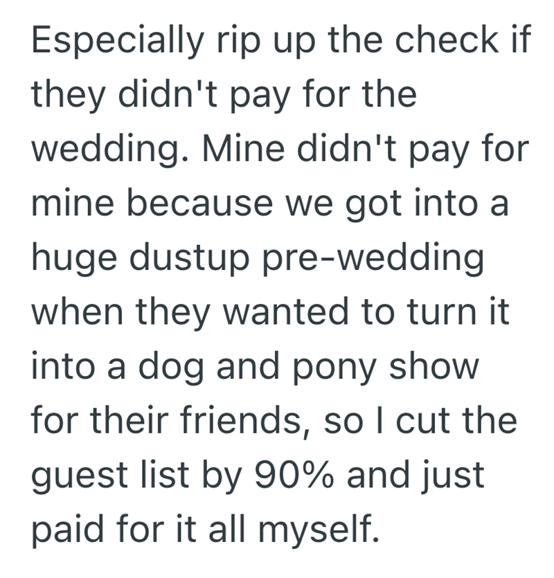 Especially rip up the check if they didn't pay for the wedding. Mine didn't pay for mine because we got into a huge dustup pre-wedding when they wanted to turn it into a dog and pony show for their friends, so I cut the guest list by 90% and just paid for it all myself.