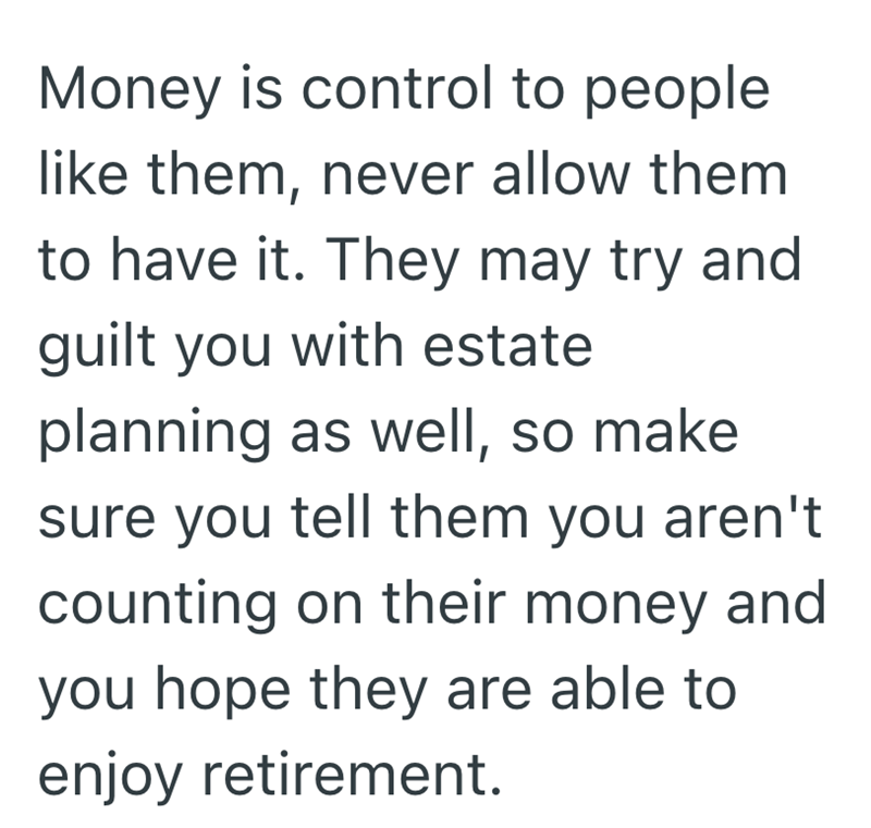 Money is control to people like them, never allow them to have it. They may try and guilt you with estate planning as well, so make sure you tell them you aren't counting on their money and you hope they are able to enjoy retirement.