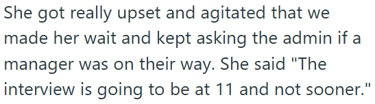 She got really upset and agitated that we made her wait and kept asking the admin if a manager was on their way. She said "The interview is going to be at 11 and not sooner."