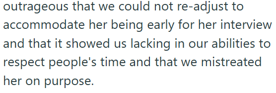 outrageous that we could not re-adjust to accommodate her being early for her interview and that it showed us lacking in our abilities to respect people's time and that we mistreated her on purpose.