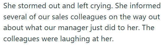 She stormed out and left crying. She informed several of our sales colleagues on the way out about what our manager just did to her. The colleagues were laughing at her.