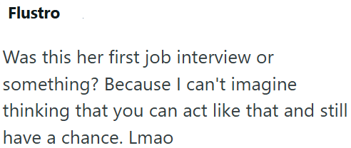 Flustro Was this her first job interview or something? Because I can't imagine thinking that you can act like that and still have a chance. Lmao