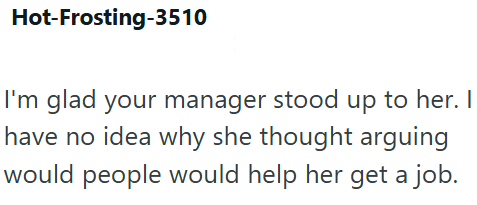 Hot-Frosting-3510 I'm glad your manager stood up to her. I have no idea why she thought arguing would people would help her get a job.