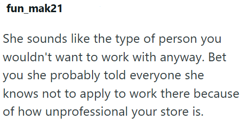 fun_mak21 She sounds like the type of person you wouldn't want to work with anyway. Bet you she probably told everyone she knows not to apply to work there because of how unprofessional your store is.