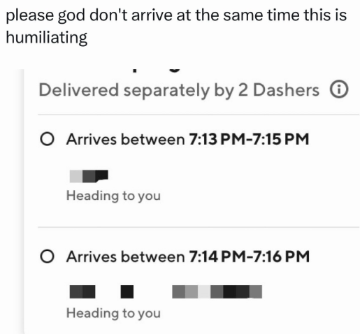 please god don't arrive at the same time this is humiliating Delivered separately by 2 Dashers O Arrives between 7:13 PM-7:15 PM Heading to you O Arrives between 7:14 PM-7:16 PM Heading to you