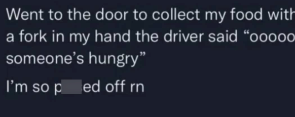 Went to the door to collect my food with a fork in my hand the driver said "ooooo someone's hungry" I'm so pred off rn