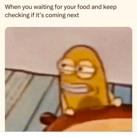 When you waiting for your food and keep checking if it's coming next