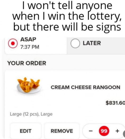 I won't tell anyone when I win the lottery, but there will be signs ASAP 7:37 PM Ⓒ LATER YOUR ORDER Large (12 pcs), Large EDIT CREAM CHEESE RANGOON $831.60 REMOVE - 99 +