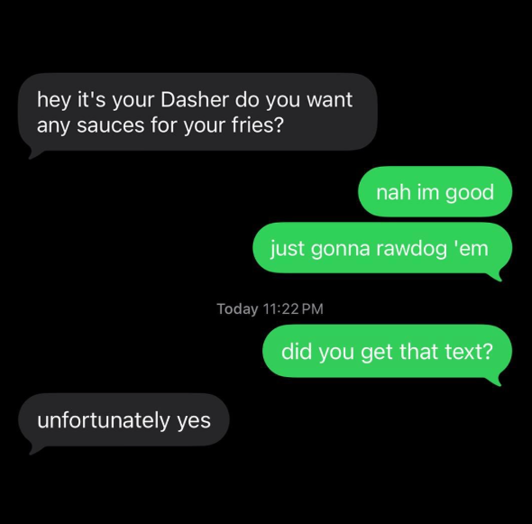 hey it's your Dasher do you want any sauces for your fries? nah im good unfortunately yes just gonna rawdog 'em Today 11:22 PM did you get that text?