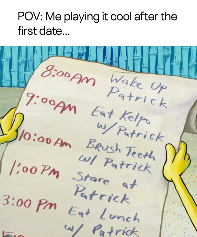 POV: Me playing it cool after the first date... 8:00AM Patrick Up 9:00AM Eat Kelpo w/Patrick B10:00A 10:00 AM Brush Teeth w/ Patrick 1:00 PM Stare at Patrick 3:00 PM Eat Lunch w/ Patrick