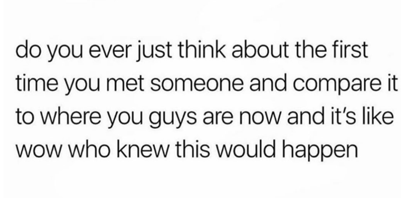 do you ever just think about the first time you met someone and compare it to where you guys are now and it's like wow who knew this would happen