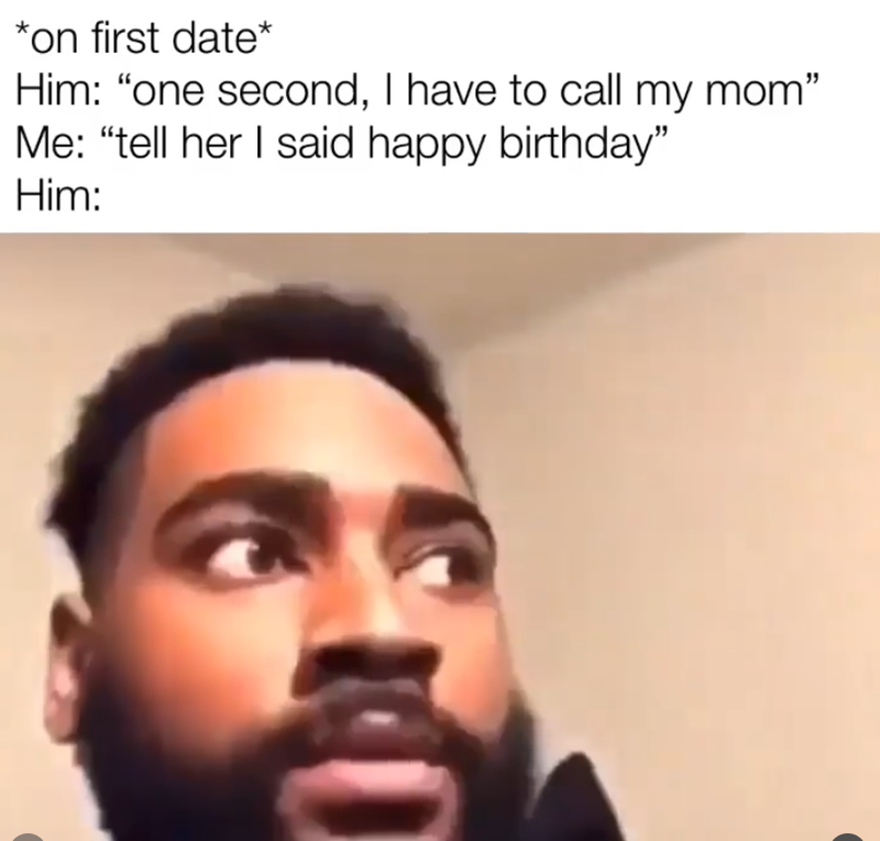 *on first date* Him: "one second, I have to call my mom" Me: "tell her I said happy birthday" Him: